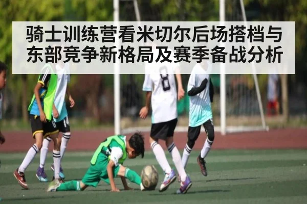 骑士训练营看米切尔后场搭档与东部竞争新格局及赛季备战分析